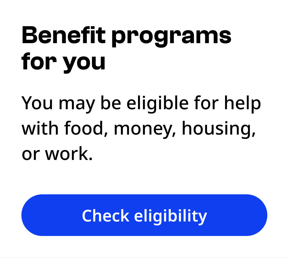 Primary button Check eligibility under a heading of Benefit programs for you, and text You may be eligible for help with food, money, housing, or work.